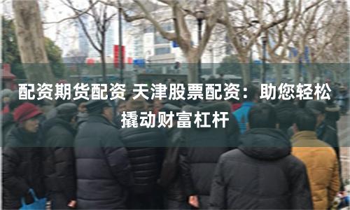 配资期货配资 天津股票配资：助您轻松撬动财富杠杆