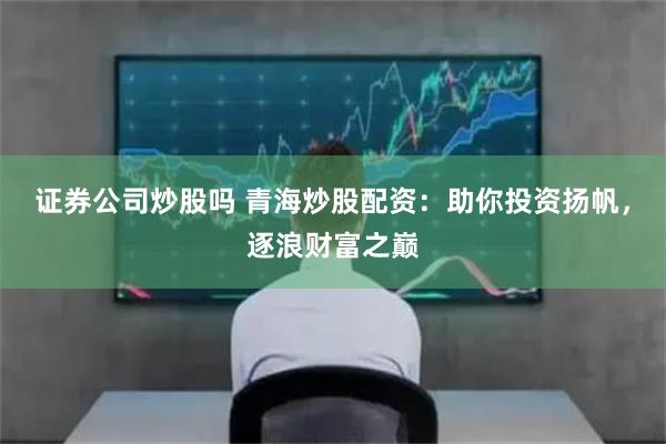 证券公司炒股吗 青海炒股配资：助你投资扬帆，逐浪财富之巅