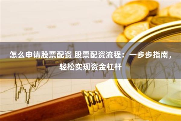 怎么申请股票配资 股票配资流程：一步步指南，轻松实现资金杠杆