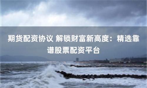 期货配资协议 解锁财富新高度：精选靠谱股票配资平台