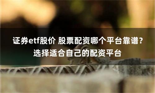 证券etf股价 股票配资哪个平台靠谱？选择适合自己的配资平台