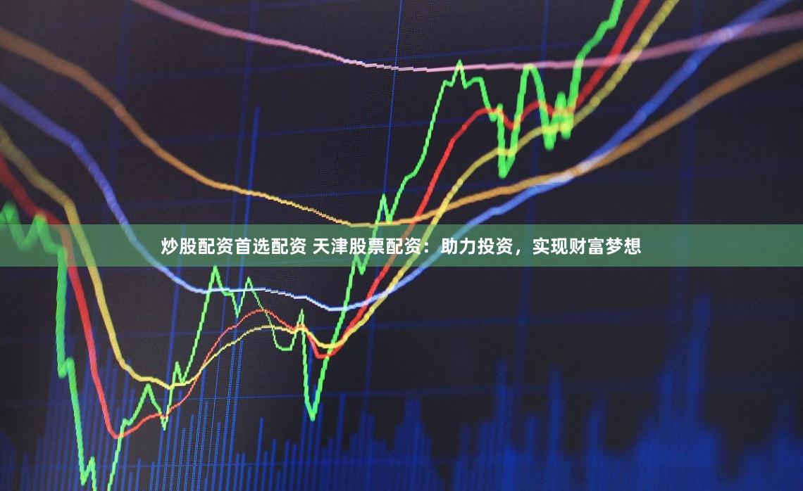 炒股配资首选配资 天津股票配资：助力投资，实现财富梦想
