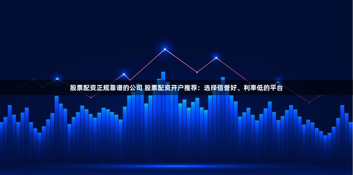 股票配资正规靠谱的公司 股票配资开户推荐：选择信誉好、利率低的平台
