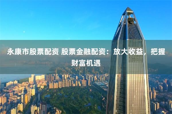 永康市股票配资 股票金融配资：放大收益，把握财富机遇