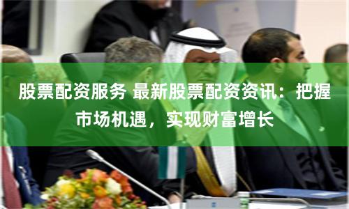 股票配资服务 最新股票配资资讯：把握市场机遇，实现财富增长