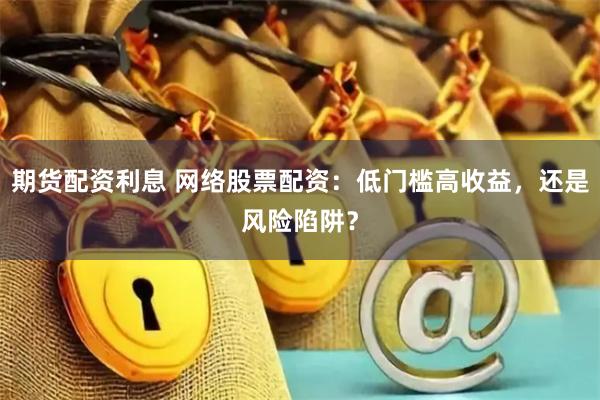 期货配资利息 网络股票配资：低门槛高收益，还是风险陷阱？