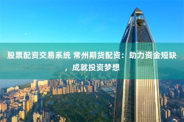 股票配资交易系统 常州期货配资：助力资金短缺，成就投资梦想
