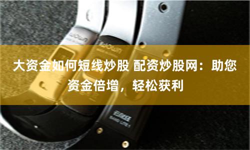 大资金如何短线炒股 配资炒股网：助您资金倍增，轻松获利