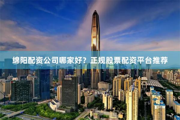 绵阳配资公司哪家好？正规股票配资平台推荐