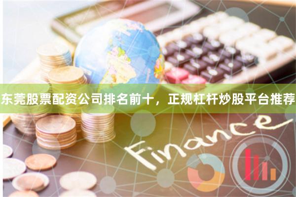 东莞股票配资公司排名前十，正规杠杆炒股平台推荐