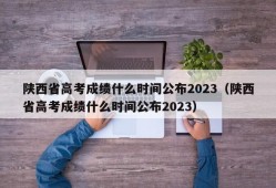 陕西省高考成绩什么时间公布2023（陕西省高考成绩什么时间公布2023）
