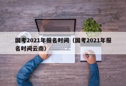 国考2021年报名时间（国考2021年报名时间云南）