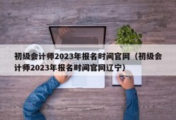 初级会计师2023年报名时间官网（初级会计师2023年报名时间官网辽宁）