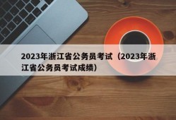 2023年浙江省公务员考试（2023年浙江省公务员考试成绩）