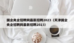 国企央企招聘网最新招聘2023（天津国企央企招聘网最新招聘2023）