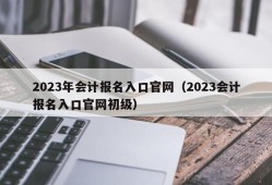 2023年会计报名入口官网（2023会计报名入口官网初级）