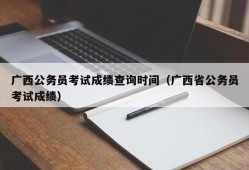 广西公务员考试成绩查询时间（广西省公务员考试成绩）