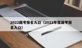2022国考报名入口（2022年度国考报名入口）