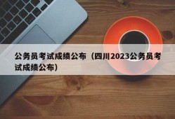 公务员考试成绩公布（四川2023公务员考试成绩公布）
