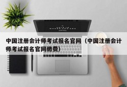 中国注册会计师考试报名官网（中国注册会计师考试报名官网缴费）