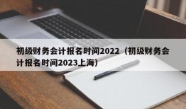 初级财务会计报名时间2022（初级财务会计报名时间2023上海）
