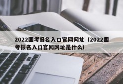 2022国考报名入口官网网址（2022国考报名入口官网网址是什么）