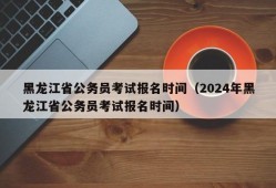 黑龙江省公务员考试报名时间（2024年黑龙江省公务员考试报名时间）
