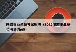 陕西事业单位考试时间（2023陕西事业单位考试时间）