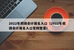 2022年初级会计报名入口（2022年初级会计报名入口官网登录）
