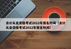 会计从业资格考试2022年报名时间（会计从业资格考试2022年报名时间）