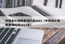 中级会计成绩查询时间2022（中级会计成绩查询时间2023年）