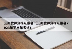 云南教师资格证报名（云南教师资格证报名2023年下半年考试）