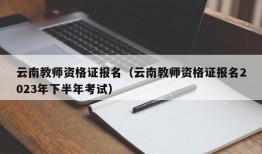 云南教师资格证报名（云南教师资格证报名2023年下半年考试）