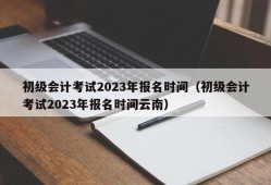 初级会计考试2023年报名时间（初级会计考试2023年报名时间云南）