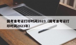 国考准考证打印时间2023（国考准考证打印时间2023年）