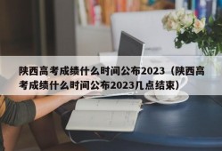 陕西高考成绩什么时间公布2023（陕西高考成绩什么时间公布2023几点结束）
