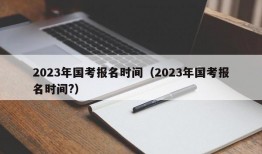 2023年国考报名时间（2023年国考报名时间?）