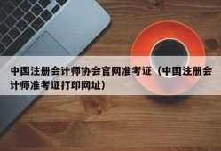 中国注册会计师协会官网准考证（中国注册会计师准考证打印网址）