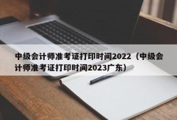 中级会计师准考证打印时间2022（中级会计师准考证打印时间2023广东）