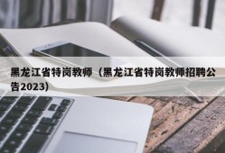 黑龙江省特岗教师（黑龙江省特岗教师招聘公告2023）