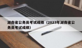 湖南省公务员考试成绩（2023年湖南省公务员考试成绩）