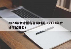 2023年会计报名官网时间（2121年会计考试报名）