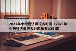 2021年中级经济师报名时间（2021年中级经济师报名时间和考试时间）