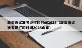 教资面试准考证打印时间2023（教资面试准考证打印时间2023山东）