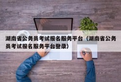 湖南省公务员考试报名服务平台（湖南省公务员考试报名服务平台登录）