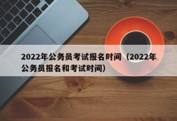 2022年公务员考试报名时间（2022年公务员报名和考试时间）