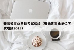 安徽省事业单位考试成绩（安徽省事业单位考试成绩2023）