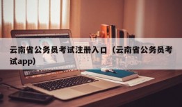 云南省公务员考试注册入口（云南省公务员考试app）