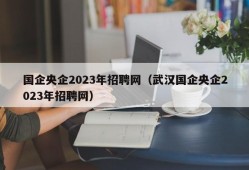 国企央企2023年招聘网（武汉国企央企2023年招聘网）