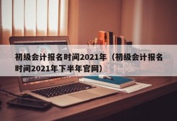 初级会计报名时间2021年（初级会计报名时间2021年下半年官网）